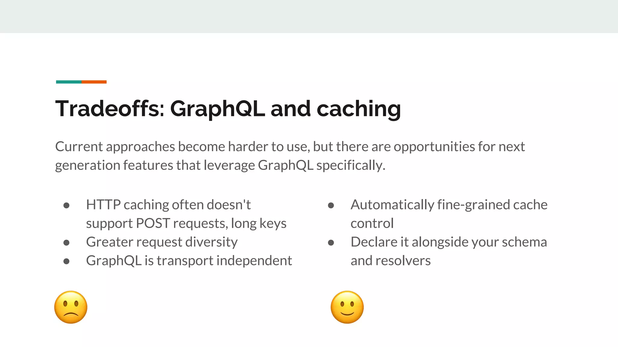 Tradeoffs: GraphQL and caching
● HTTP caching often doesn't
support POST requests, long keys
● Greater request diversity
● GraphQL is transport independent
● Automatically fine-grained cache
control
● Declare it alongside your schema
and resolvers
Current approaches become harder to use, but there are opportunities for next
generation features that leverage GraphQL specifically.
 