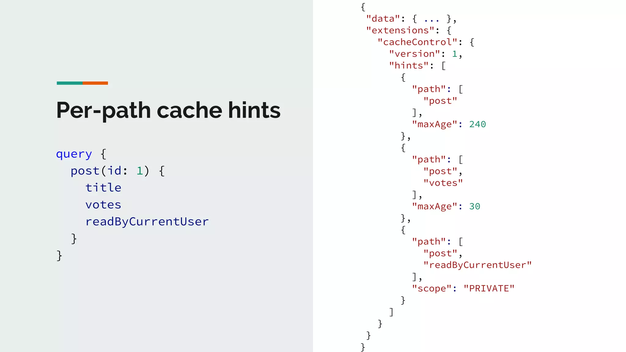 Per-path cache hints
query {
post(id: 1) {
title
votes
readByCurrentUser
}
}
{
"data": { ... },
"extensions": {
"cacheControl": {
"version": 1,
"hints": [
{
"path": [
"post"
],
"maxAge": 240
},
{
"path": [
"post",
"votes"
],
"maxAge": 30
},
{
"path": [
"post",
"readByCurrentUser"
],
"scope": "PRIVATE"
}
]
}
}
}
 