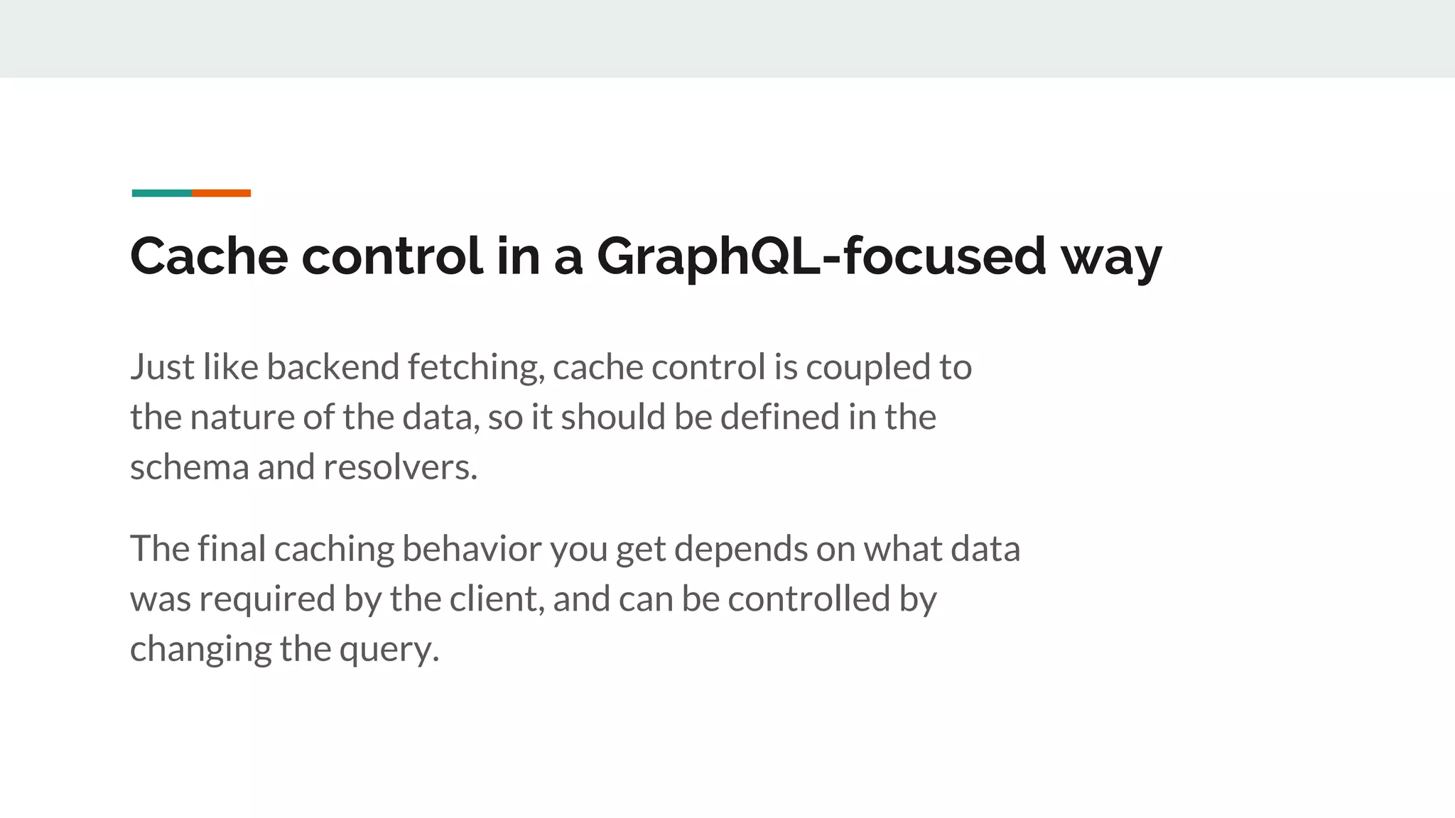 Cache control in a GraphQL-focused way
Just like backend fetching, cache control is coupled to
the nature of the data, so it should be defined in the
schema and resolvers.
The final caching behavior you get depends on what data
was required by the client, and can be controlled by
changing the query.
 