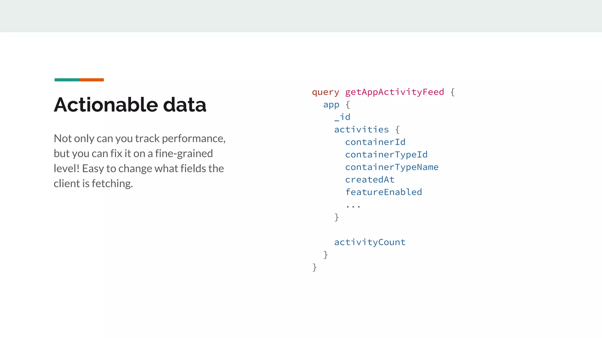 Actionable data
Not only can you track performance,
but you can fix it on a fine-grained
level! Easy to change what fields the
client is fetching.
query getAppActivityFeed {
app {
_id
activities {
containerId
containerTypeId
containerTypeName
createdAt
featureEnabled
...
}
activityCount
}
}
 