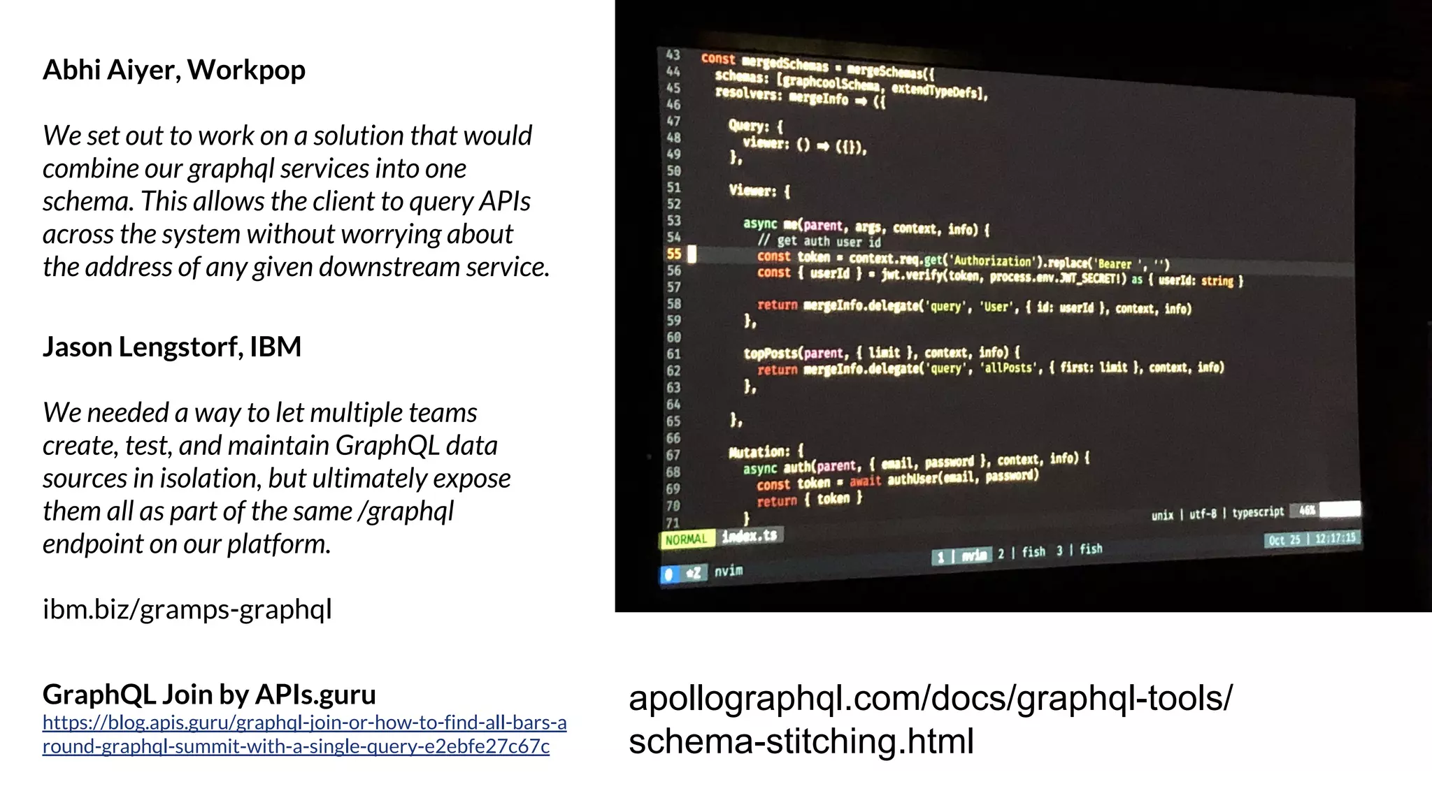 Jason Lengstorf, IBM
We needed a way to let multiple teams
create, test, and maintain GraphQL data
sources in isolation, but ultimately expose
them all as part of the same /graphql
endpoint on our platform.
ibm.biz/gramps-graphql
Abhi Aiyer, Workpop
We set out to work on a solution that would
combine our graphql services into one
schema. This allows the client to query APIs
across the system without worrying about
the address of any given downstream service.
apollographql.com/docs/graphql-tools/
schema-stitching.html
GraphQL Join by APIs.guru
https://blog.apis.guru/graphql-join-or-how-to-find-all-bars-a
round-graphql-summit-with-a-single-query-e2ebfe27c67c
 
