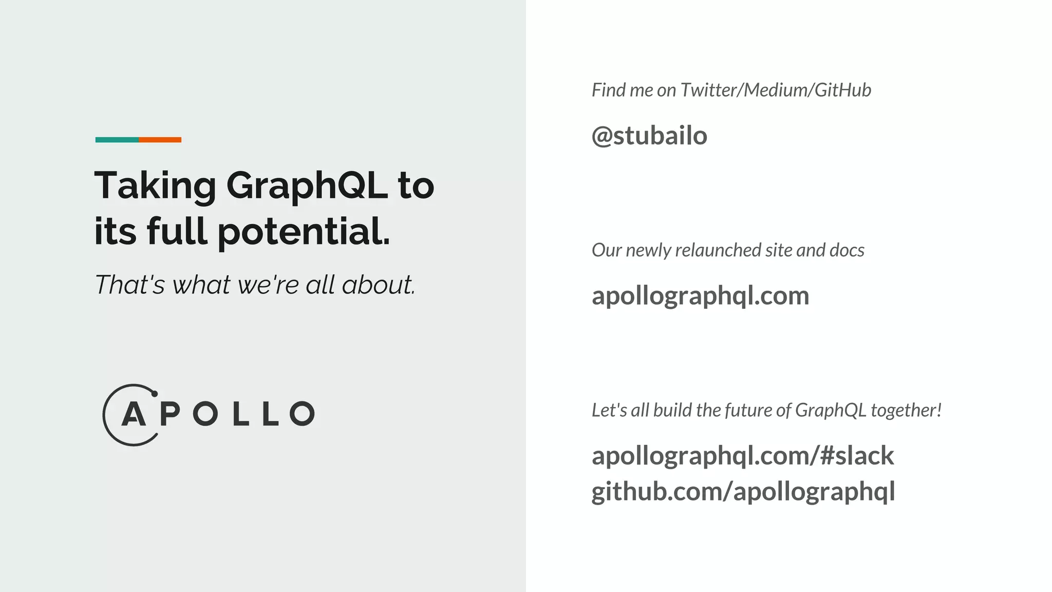 Taking GraphQL to
its full potential.
That's what we're all about.
Find me on Twitter/Medium/GitHub
@stubailo
Our newly relaunched site and docs
apollographql.com
Let's all build the future of GraphQL together!
apollographql.com/#slack
github.com/apollographql
 