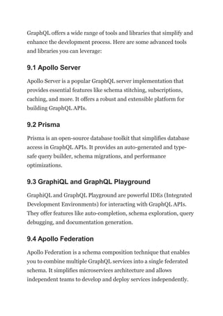 GraphQL offers a wide range of tools and libraries that simplify and
enhance the development process. Here are some advanced tools
and libraries you can leverage:
9.1 Apollo Server
Apollo Server is a popular GraphQL server implementation that
provides essential features like schema stitching, subscriptions,
caching, and more. It offers a robust and extensible platform for
building GraphQL APIs.
9.2 Prisma
Prisma is an open-source database toolkit that simplifies database
access in GraphQL APIs. It provides an auto-generated and type-
safe query builder, schema migrations, and performance
optimizations.
9.3 GraphiQL and GraphQL Playground
GraphiQL and GraphQL Playground are powerful IDEs (Integrated
Development Environments) for interacting with GraphQL APIs.
They offer features like auto-completion, schema exploration, query
debugging, and documentation generation.
9.4 Apollo Federation
Apollo Federation is a schema composition technique that enables
you to combine multiple GraphQL services into a single federated
schema. It simplifies microservices architecture and allows
independent teams to develop and deploy services independently.
 