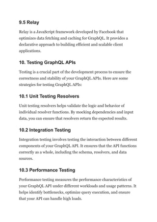 9.5 Relay
Relay is a JavaScript framework developed by Facebook that
optimizes data fetching and caching for GraphQL. It provides a
declarative approach to building efficient and scalable client
applications.
10. Testing GraphQL APIs
Testing is a crucial part of the development process to ensure the
correctness and stability of your GraphQL APIs. Here are some
strategies for testing GraphQL APIs:
10.1 Unit Testing Resolvers
Unit testing resolvers helps validate the logic and behavior of
individual resolver functions. By mocking dependencies and input
data, you can ensure that resolvers return the expected results.
10.2 Integration Testing
Integration testing involves testing the interaction between different
components of your GraphQL API. It ensures that the API functions
correctly as a whole, including the schema, resolvers, and data
sources.
10.3 Performance Testing
Performance testing measures the performance characteristics of
your GraphQL API under different workloads and usage patterns. It
helps identify bottlenecks, optimize query execution, and ensure
that your API can handle high loads.
 