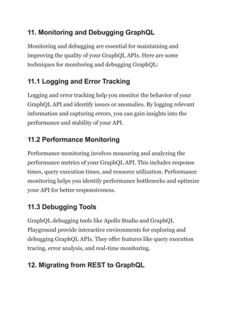 11. Monitoring and Debugging GraphQL
Monitoring and debugging are essential for maintaining and
improving the quality of your GraphQL APIs. Here are some
techniques for monitoring and debugging GraphQL:
11.1 Logging and Error Tracking
Logging and error tracking help you monitor the behavior of your
GraphQL API and identify issues or anomalies. By logging relevant
information and capturing errors, you can gain insights into the
performance and stability of your API.
11.2 Performance Monitoring
Performance monitoring involves measuring and analyzing the
performance metrics of your GraphQL API. This includes response
times, query execution times, and resource utilization. Performance
monitoring helps you identify performance bottlenecks and optimize
your API for better responsiveness.
11.3 Debugging Tools
GraphQL debugging tools like Apollo Studio and GraphQL
Playground provide interactive environments for exploring and
debugging GraphQL APIs. They offer features like query execution
tracing, error analysis, and real-time monitoring.
12. Migrating from REST to GraphQL
 