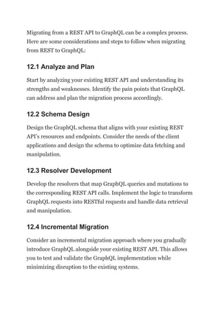 Migrating from a REST API to GraphQL can be a complex process.
Here are some considerations and steps to follow when migrating
from REST to GraphQL:
12.1 Analyze and Plan
Start by analyzing your existing REST API and understanding its
strengths and weaknesses. Identify the pain points that GraphQL
can address and plan the migration process accordingly.
12.2 Schema Design
Design the GraphQL schema that aligns with your existing REST
API’s resources and endpoints. Consider the needs of the client
applications and design the schema to optimize data fetching and
manipulation.
12.3 Resolver Development
Develop the resolvers that map GraphQL queries and mutations to
the corresponding REST API calls. Implement the logic to transform
GraphQL requests into RESTful requests and handle data retrieval
and manipulation.
12.4 Incremental Migration
Consider an incremental migration approach where you gradually
introduce GraphQL alongside your existing REST API. This allows
you to test and validate the GraphQL implementation while
minimizing disruption to the existing systems.
 