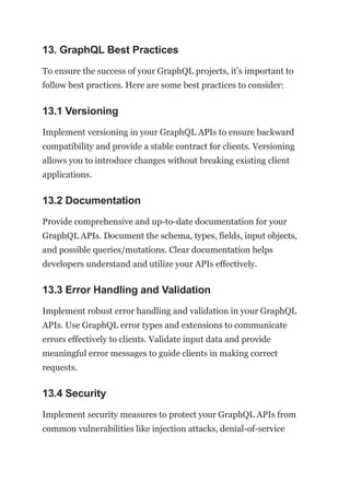 13. GraphQL Best Practices
To ensure the success of your GraphQL projects, it’s important to
follow best practices. Here are some best practices to consider:
13.1 Versioning
Implement versioning in your GraphQL APIs to ensure backward
compatibility and provide a stable contract for clients. Versioning
allows you to introduce changes without breaking existing client
applications.
13.2 Documentation
Provide comprehensive and up-to-date documentation for your
GraphQL APIs. Document the schema, types, fields, input objects,
and possible queries/mutations. Clear documentation helps
developers understand and utilize your APIs effectively.
13.3 Error Handling and Validation
Implement robust error handling and validation in your GraphQL
APIs. Use GraphQL error types and extensions to communicate
errors effectively to clients. Validate input data and provide
meaningful error messages to guide clients in making correct
requests.
13.4 Security
Implement security measures to protect your GraphQL APIs from
common vulnerabilities like injection attacks, denial-of-service
 