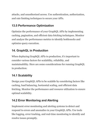 attacks, and unauthorized access. Use authentication, authorization,
and rate limiting techniques to secure your APIs.
13.5 Performance Optimization
Optimize the performance of your GraphQL APIs by implementing
caching, pagination, and efficient data fetching techniques. Monitor
and analyze the performance metrics to identify bottlenecks and
optimize query execution.
14. GraphQL in Production
When deploying GraphQL APIs to production, it’s important to
consider various factors for scalability, reliability, and
maintainability. Here are some considerations for running GraphQL
in production:
14.1 Scalability
Design your GraphQL APIs to be scalable by considering factors like
caching, load balancing, horizontal scaling, and efficient data
fetching. Monitor the performance and resource utilization to ensure
optimal scalability.
14.2 Error Monitoring and Alerting
Implement error monitoring and alerting systems to detect and
respond to errors and anomalies in your GraphQL APIs. Use tools
like logging, error tracking, and real-time monitoring to identify and
resolve issues promptly.
 