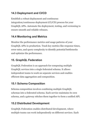 14.3 Deployment and CI/CD
Establish a robust deployment and continuous
integration/continuous deployment (CI/CD) process for your
GraphQL APIs. Automate the deployment, testing, and versioning to
ensure smooth and reliable releases.
14.4 Monitoring and Metrics
Monitor the performance metrics and usage patterns of your
GraphQL APIs in production. Track key metrics like response times,
error rates, and query complexity to identify potential bottlenecks
and optimize the performance.
15. GraphQL Federation
GraphQL Federation is an approach for composing multiple
GraphQL services into a single federated schema. It allows
independent teams to work on separate services and enables
efficient data aggregation and composition.
15.1 Schema Composition
Schema composition involves combining multiple GraphQL
schemas into a federated schema. Each service maintains its own
schema, and a gateway stitches them together to form a unified API.
15.2 Distributed Development
GraphQL Federation enables distributed development, where
multiple teams can work independently on different services. Each
 
