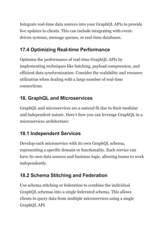 Integrate real-time data sources into your GraphQL APIs to provide
live updates to clients. This can include integrating with event-
driven systems, message queues, or real-time databases.
17.4 Optimizing Real-time Performance
Optimize the performance of real-time GraphQL APIs by
implementing techniques like batching, payload compression, and
efficient data synchronization. Consider the scalability and resource
utilization when dealing with a large number of real-time
connections.
18. GraphQL and Microservices
GraphQL and microservices are a natural fit due to their modular
and independent nature. Here’s how you can leverage GraphQL in a
microservices architecture:
18.1 Independent Services
Develop each microservice with its own GraphQL schema,
representing a specific domain or functionality. Each service can
have its own data sources and business logic, allowing teams to work
independently.
18.2 Schema Stitching and Federation
Use schema stitching or federation to combine the individual
GraphQL schemas into a single federated schema. This allows
clients to query data from multiple microservices using a single
GraphQL API.
 