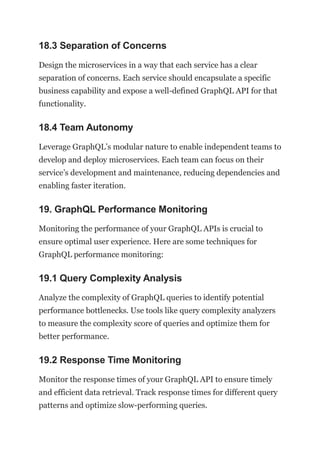 18.3 Separation of Concerns
Design the microservices in a way that each service has a clear
separation of concerns. Each service should encapsulate a specific
business capability and expose a well-defined GraphQL API for that
functionality.
18.4 Team Autonomy
Leverage GraphQL’s modular nature to enable independent teams to
develop and deploy microservices. Each team can focus on their
service’s development and maintenance, reducing dependencies and
enabling faster iteration.
19. GraphQL Performance Monitoring
Monitoring the performance of your GraphQL APIs is crucial to
ensure optimal user experience. Here are some techniques for
GraphQL performance monitoring:
19.1 Query Complexity Analysis
Analyze the complexity of GraphQL queries to identify potential
performance bottlenecks. Use tools like query complexity analyzers
to measure the complexity score of queries and optimize them for
better performance.
19.2 Response Time Monitoring
Monitor the response times of your GraphQL API to ensure timely
and efficient data retrieval. Track response times for different query
patterns and optimize slow-performing queries.
 