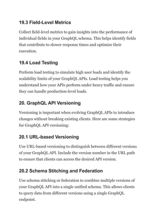 19.3 Field-Level Metrics
Collect field-level metrics to gain insights into the performance of
individual fields in your GraphQL schema. This helps identify fields
that contribute to slower response times and optimize their
execution.
19.4 Load Testing
Perform load testing to simulate high user loads and identify the
scalability limits of your GraphQL APIs. Load testing helps you
understand how your APIs perform under heavy traffic and ensure
they can handle production-level loads.
20. GraphQL API Versioning
Versioning is important when evolving GraphQL APIs to introduce
changes without breaking existing clients. Here are some strategies
for GraphQL API versioning:
20.1 URL-based Versioning
Use URL-based versioning to distinguish between different versions
of your GraphQL API. Include the version number in the URL path
to ensure that clients can access the desired API version.
20.2 Schema Stitching and Federation
Use schema stitching or federation to combine multiple versions of
your GraphQL API into a single unified schema. This allows clients
to query data from different versions using a single GraphQL
endpoint.
 