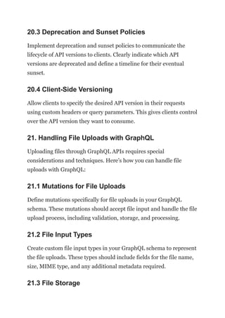 20.3 Deprecation and Sunset Policies
Implement deprecation and sunset policies to communicate the
lifecycle of API versions to clients. Clearly indicate which API
versions are deprecated and define a timeline for their eventual
sunset.
20.4 Client-Side Versioning
Allow clients to specify the desired API version in their requests
using custom headers or query parameters. This gives clients control
over the API version they want to consume.
21. Handling File Uploads with GraphQL
Uploading files through GraphQL APIs requires special
considerations and techniques. Here’s how you can handle file
uploads with GraphQL:
21.1 Mutations for File Uploads
Define mutations specifically for file uploads in your GraphQL
schema. These mutations should accept file input and handle the file
upload process, including validation, storage, and processing.
21.2 File Input Types
Create custom file input types in your GraphQL schema to represent
the file uploads. These types should include fields for the file name,
size, MIME type, and any additional metadata required.
21.3 File Storage
 