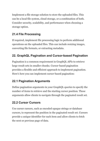 Implement a file storage solution to store the uploaded files. This
can be a local file system, cloud storage, or a combination of both.
Consider security, scalability, and performance when choosing a
storage option.
21.4 File Processing
If required, implement file processing logic to perform additional
operations on the uploaded files. This can include resizing images,
converting file formats, or extracting metadata.
22. GraphQL Pagination and Cursor-based Pagination
Pagination is a common requirement in GraphQL APIs to retrieve
large result sets in smaller chunks. Cursor-based pagination
provides a flexible and efficient approach to implement pagination.
Here’s how you can implement cursor-based pagination:
22.1 Pagination Arguments
Define pagination arguments in your GraphQL queries to specify the
number of items to retrieve and the starting cursor position. These
arguments allow clients to navigate through the paginated result set.
22.2 Cursor Cursors
Use cursor cursors, such as encoded opaque strings or database
cursors, to represent the position in the paginated result set. Cursors
provide a unique identifier for each item and allow clients to fetch
the next or previous page of data.
 