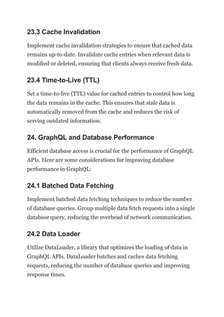 23.3 Cache Invalidation
Implement cache invalidation strategies to ensure that cached data
remains up-to-date. Invalidate cache entries when relevant data is
modified or deleted, ensuring that clients always receive fresh data.
23.4 Time-to-Live (TTL)
Set a time-to-live (TTL) value for cached entries to control how long
the data remains in the cache. This ensures that stale data is
automatically removed from the cache and reduces the risk of
serving outdated information.
24. GraphQL and Database Performance
Efficient database access is crucial for the performance of GraphQL
APIs. Here are some considerations for improving database
performance in GraphQL:
24.1 Batched Data Fetching
Implement batched data fetching techniques to reduce the number
of database queries. Group multiple data fetch requests into a single
database query, reducing the overhead of network communication.
24.2 Data Loader
Utilize DataLoader, a library that optimizes the loading of data in
GraphQL APIs. DataLoader batches and caches data fetching
requests, reducing the number of database queries and improving
response times.
 