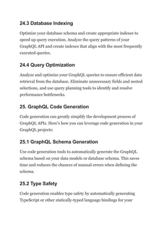 24.3 Database Indexing
Optimize your database schema and create appropriate indexes to
speed up query execution. Analyze the query patterns of your
GraphQL API and create indexes that align with the most frequently
executed queries.
24.4 Query Optimization
Analyze and optimize your GraphQL queries to ensure efficient data
retrieval from the database. Eliminate unnecessary fields and nested
selections, and use query planning tools to identify and resolve
performance bottlenecks.
25. GraphQL Code Generation
Code generation can greatly simplify the development process of
GraphQL APIs. Here’s how you can leverage code generation in your
GraphQL projects:
25.1 GraphQL Schema Generation
Use code generation tools to automatically generate the GraphQL
schema based on your data models or database schema. This saves
time and reduces the chances of manual errors when defining the
schema.
25.2 Type Safety
Code generation enables type safety by automatically generating
TypeScript or other statically-typed language bindings for your
 