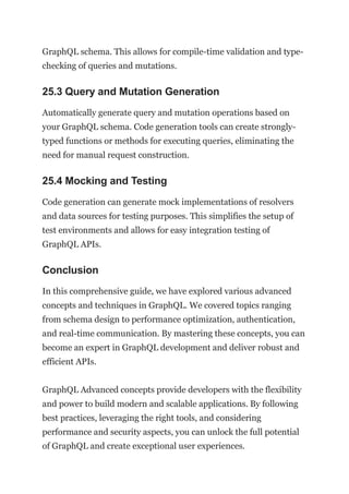 GraphQL schema. This allows for compile-time validation and type-
checking of queries and mutations.
25.3 Query and Mutation Generation
Automatically generate query and mutation operations based on
your GraphQL schema. Code generation tools can create strongly-
typed functions or methods for executing queries, eliminating the
need for manual request construction.
25.4 Mocking and Testing
Code generation can generate mock implementations of resolvers
and data sources for testing purposes. This simplifies the setup of
test environments and allows for easy integration testing of
GraphQL APIs.
Conclusion
In this comprehensive guide, we have explored various advanced
concepts and techniques in GraphQL. We covered topics ranging
from schema design to performance optimization, authentication,
and real-time communication. By mastering these concepts, you can
become an expert in GraphQL development and deliver robust and
efficient APIs.
GraphQL Advanced concepts provide developers with the flexibility
and power to build modern and scalable applications. By following
best practices, leveraging the right tools, and considering
performance and security aspects, you can unlock the full potential
of GraphQL and create exceptional user experiences.
 