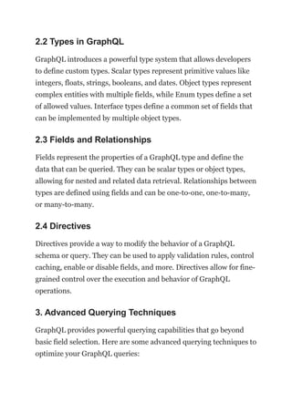 2.2 Types in GraphQL
GraphQL introduces a powerful type system that allows developers
to define custom types. Scalar types represent primitive values like
integers, floats, strings, booleans, and dates. Object types represent
complex entities with multiple fields, while Enum types define a set
of allowed values. Interface types define a common set of fields that
can be implemented by multiple object types.
2.3 Fields and Relationships
Fields represent the properties of a GraphQL type and define the
data that can be queried. They can be scalar types or object types,
allowing for nested and related data retrieval. Relationships between
types are defined using fields and can be one-to-one, one-to-many,
or many-to-many.
2.4 Directives
Directives provide a way to modify the behavior of a GraphQL
schema or query. They can be used to apply validation rules, control
caching, enable or disable fields, and more. Directives allow for fine-
grained control over the execution and behavior of GraphQL
operations.
3. Advanced Querying Techniques
GraphQL provides powerful querying capabilities that go beyond
basic field selection. Here are some advanced querying techniques to
optimize your GraphQL queries:
 