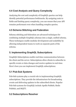 4.4 Cost Analysis and Query Complexity
Analyzing the cost and complexity of GraphQL queries can help
identify potential performance bottlenecks. By assigning costs to
fields and limiting query complexity, you can ensure that your API
remains performant even when handling complex queries.
4.5 Schema Stitching and Federation
Schema stitching and federation are advanced techniques for
combining multiple GraphQL schemas into a single, unified schema.
These techniques enable modular development and scalability by
allowing independent teams to work on separate parts of the
schema.
5. Implementing GraphQL Subscriptions
GraphQL Subscriptions enable real-time communication between
the client and the server. Subscriptions allow clients to subscribe to
specific events or data changes and receive updates in real-time.
Here’s how you can implement GraphQL subscriptions:
5.1 Pub-Sub Systems
Pub-Sub systems play a crucial role in implementing GraphQL
subscriptions. They provide the infrastructure for broadcasting
events and delivering updates to the subscribed clients. Popular
Pub-Sub systems for GraphQL include Apollo PubSub, Redis
PubSub, and MQTT.
5.2 Subscriptions Resolver
 
