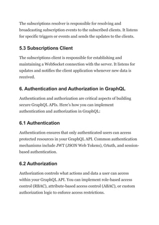 The subscriptions resolver is responsible for resolving and
broadcasting subscription events to the subscribed clients. It listens
for specific triggers or events and sends the updates to the clients.
5.3 Subscriptions Client
The subscriptions client is responsible for establishing and
maintaining a WebSocket connection with the server. It listens for
updates and notifies the client application whenever new data is
received.
6. Authentication and Authorization in GraphQL
Authentication and authorization are critical aspects of building
secure GraphQL APIs. Here’s how you can implement
authentication and authorization in GraphQL:
6.1 Authentication
Authentication ensures that only authenticated users can access
protected resources in your GraphQL API. Common authentication
mechanisms include JWT (JSON Web Tokens), OAuth, and session-
based authentication.
6.2 Authorization
Authorization controls what actions and data a user can access
within your GraphQL API. You can implement role-based access
control (RBAC), attribute-based access control (ABAC), or custom
authorization logic to enforce access restrictions.
 