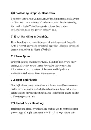 6.3 Protecting GraphQL Resolvers
To protect your GraphQL resolvers, you can implement middleware
or directives that intercept and validate requests before executing
the resolver logic. This allows you to enforce fine-grained
authorization rules and protect sensitive data.
7. Error Handling in GraphQL
Error handling is an essential aspect of building robust GraphQL
APIs. GraphQL provides a structured approach to handle errors and
communicate them to clients effectively.
7.1 Error Types
GraphQL defines several error types, including field errors, query
errors, and syntax errors. These error types provide detailed
information about the nature of the error and help clients
understand and handle them appropriately.
7.2 Error Extensions
GraphQL allows you to extend error information with custom error
codes, error messages, and additional metadata. Error extensions
can be used to provide specific guidance to clients on how to handle
different types of errors.
7.3 Global Error Handling
Implementing global error handling enables you to centralize error
processing and apply consistent error handling logic across your
 