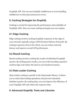 GraphQL API. You can use GraphQL middleware or error handling
middleware to intercept and process errors.
8. Caching Strategies for GraphQL
Caching is crucial for improving the performance and scalability of
GraphQL APIs. Here are some caching strategies you can employ:
8.1 Edge Caching
Edge caching involves caching GraphQL responses at the edge of
your network, typically using a CDN (Content Delivery Network). By
caching responses close to the client, you can reduce network
latency and improve overall API performance.
8.2 Result Caching
Result caching involves caching the results of individual GraphQL
queries. By caching query results, you can avoid executing expensive
resolver logic and reduce the load on your backend systems.
8.3 Data Loader Caching
Data Loader caching is specific to the DataLoader library. It allows
you to cache data loading operations and prevent redundant
database queries. By caching data, you can improve the efficiency of
your GraphQL API and reduce the response time.
9. Advanced GraphQL Tools and Libraries
 