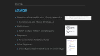 GRAPHQL
ADVANCED
▸ Directives allow modiﬁcation of query execution
▸ Conditionals, etc. (@skip, @include…)
▸ Field aliases
▸ Fetch multiple ﬁelds in a single query
▸ Fragments
▸ Reuse common ﬁelds/structures
▸ Inline fragments
▸ Union types: discriminate based on runtime type
 