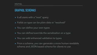GRAPHQL
GRAPHQL SCHEMAS
▸ It all starts with a “root” query
▸ Fields on type can be plain data or “resolved”
▸ You can deﬁne your own types
▸ You can deﬁne/override the serialization on a type
▸ You can add enhanced validation to types
▸ From a schema, you can generate a more human readable
schema and JSON based schema for clients to use
 