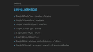 GRAPHQL
GRAPHQL DEFINITIONS
▸ GraphQLScalarType - the class of scalars
▸ GraphQLObjectType - an object
▸ GraphQLInterfaceType - a interface
▸ GraphQLUnionType - a union
▸ GraphQLEnumType - enum
▸ GraphQLInputObjectType
▸ GraphQLList - what you use for lists arrays of objects
▸ GraphQLNonNull - an object for which null is an invalid value
 