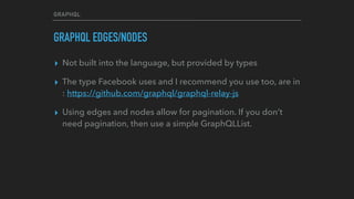 GRAPHQL
GRAPHQL EDGES/NODES
▸ Not built into the language, but provided by types
▸ The type Facebook uses and I recommend you use too, are in
: https://github.com/graphql/graphql-relay-js
▸ Using edges and nodes allow for pagination. If you don’t
need pagination, then use a simple GraphQLList.
 