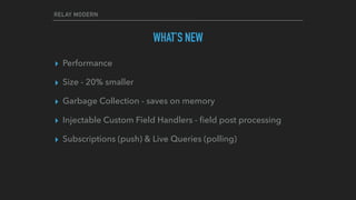 RELAY MODERN
WHAT’S NEW
▸ Performance
▸ Size - 20% smaller
▸ Garbage Collection - saves on memory
▸ Injectable Custom Field Handlers - ﬁeld post processing
▸ Subscriptions (push) & Live Queries (polling)
 