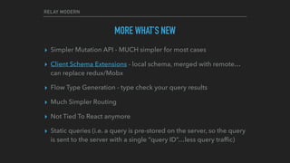 RELAY MODERN
MORE WHAT’S NEW
▸ Simpler Mutation API - MUCH simpler for most cases
▸ Client Schema Extensions - local schema, merged with remote…
can replace redux/Mobx
▸ Flow Type Generation - type check your query results
▸ Much Simpler Routing
▸ Not Tied To React anymore
▸ Static queries (i.e. a query is pre-stored on the server, so the query
is sent to the server with a single “query ID”…less query trafﬁc)
 