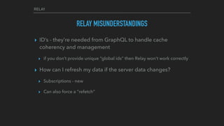 RELAY
RELAY MISUNDERSTANDINGS
▸ ID’s - they’re needed from GraphQL to handle cache
coherency and management
▸ if you don’t provide unique “global ids” then Relay won’t work correctly
▸ How can I refresh my data if the server data changes?
▸ Subscriptions - new
▸ Can also force a “refetch”
 