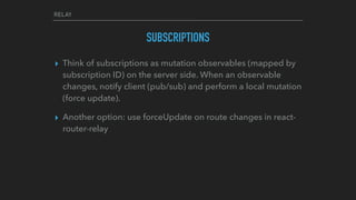 RELAY
SUBSCRIPTIONS
▸ Think of subscriptions as mutation observables (mapped by
subscription ID) on the server side. When an observable
changes, notify client (pub/sub) and perform a local mutation
(force update).
▸ Another option: use forceUpdate on route changes in react-
router-relay
 