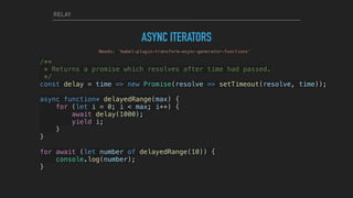 RELAY
ASYNC ITERATORS
/**
* Returns a promise which resolves after time had passed.
*/
const delay = time => new Promise(resolve => setTimeout(resolve, time));
async function* delayedRange(max) {
    for (let i = 0; i < max; i++) {
        await delay(1000);
        yield i;
    }
}
for await (let number of delayedRange(10)) {
    console.log(number);
}
Needs: ’babel-plugin-transform-async-generator-functions'
 