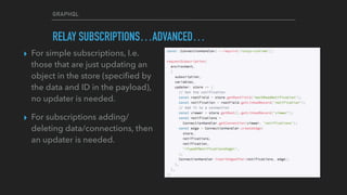 GRAPHQL
RELAY SUBSCRIPTIONS…ADVANCED…
▸ For simple subscriptions, I.e.
those that are just updating an
object in the store (speciﬁed by
the data and ID in the payload),
no updater is needed.
▸ For subscriptions adding/
deleting data/connections, then
an updater is needed.
 