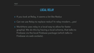 TEXT
LOCAL RELAY
▸ If you look at Relay, it seems a lot like Redux
▸ Can we use Relay to replace redux? In relay-modern…yes!
▸ WorkHere uses relay in a local way to allow for faster
graphql. We do this by having a local schema, that talks to
Firebase via the local Firebase package (which talks to
Firebase vis web sockets).
 