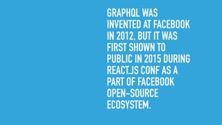 GRAPHQL WAS
INVENTED AT FACEBOOK
IN 2012, BUT IT WAS
FIRST SHOWN TO
PUBLIC IN 2015 DURING
REACT.JS CONF AS A
PART OF FACEBOOK
OPEN-SOURCE
ECOSYSTEM.
 