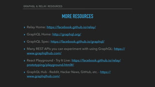 GRAPHQL & RELAY: RESOURCES
MORE RESOURCES
▸ Relay Home: https://facebook.github.io/relay/
▸ GraphQL Home: http://graphql.org/
▸ GraphQL Spec: https://facebook.github.io/graphql/
▸ Many REST APIs you can experiment with using GraphQL: https://
www.graphqlhub.com/
▸ React Playground - Try It Live: https://facebook.github.io/relay/
prototyping/playground.html#/
▸ GraphQL Hub - Reddit, Hacker News, GitHub, etc. - https://
www.graphqlhub.com/
 