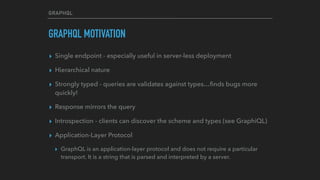 GRAPHQL
GRAPHQL MOTIVATION
▸ Single endpoint - especially useful in server-less deployment
▸ Hierarchical nature
▸ Strongly typed - queries are validates against types…ﬁnds bugs more
quickly!
▸ Response mirrors the query
▸ Introspection - clients can discover the scheme and types (see GraphiQL)
▸ Application-Layer Protocol
▸ GraphQL is an application-layer protocol and does not require a particular
transport. It is a string that is parsed and interpreted by a server.
 
