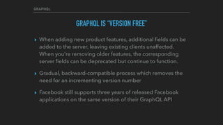 GRAPHQL
GRAPHQL IS “VERSION FREE”
▸ When adding new product features, additional ﬁelds can be
added to the server, leaving existing clients unaffected.
When you're removing older features, the corresponding
server ﬁelds can be deprecated but continue to function.
▸ Gradual, backward-compatible process which removes the
need for an incrementing version number
▸ Facebook still supports three years of released Facebook
applications on the same version of their GraphQL API  
 