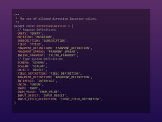/**  
* The set of allowed directive location values.  
*/  
export const DirectiveLocation = {  
// Request Definitions  
QUERY: 'QUERY',  
MUTATION: 'MUTATION',  
SUBSCRIPTION: 'SUBSCRIPTION',  
FIELD: 'FIELD',  
FRAGMENT_DEFINITION: 'FRAGMENT_DEFINITION',  
FRAGMENT_SPREAD: 'FRAGMENT_SPREAD',  
INLINE_FRAGMENT: 'INLINE_FRAGMENT',  
// Type System Definitions  
SCHEMA: 'SCHEMA',  
SCALAR: 'SCALAR',  
OBJECT: 'OBJECT',  
FIELD_DEFINITION: 'FIELD_DEFINITION',  
ARGUMENT_DEFINITION: 'ARGUMENT_DEFINITION',  
INTERFACE: 'INTERFACE',  
UNION: 'UNION',  
ENUM: 'ENUM',  
ENUM_VALUE: 'ENUM_VALUE',  
INPUT_OBJECT: 'INPUT_OBJECT',  
INPUT_FIELD_DEFINITION: 'INPUT_FIELD_DEFINITION',  
} 
 