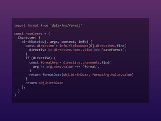 import format from 'date-fns/format'  
 
const resolvers = {  
Character: {  
birthDate(obj, args, context, info) {  
const directive = info.fieldNodes[0].directives.find(  
directive => directive.name.value === 'dateFormat',  
)  
if (directive) {  
const formatArg = directive.arguments.find(  
arg => arg.name.value === 'format',  
)  
return formatDate(obj.birthDate, formatArg.value.value)  
}  
return obj.birthDate  
},  
}  
}
 