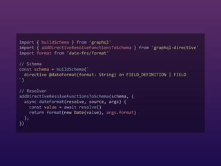 import { buildSchema } from 'graphql'  
import { addDirectiveResolveFunctionsToSchema } from 'graphql-directive'  
import format from 'date-fns/format'  
 
// Schema  
const schema = buildSchema(`  
directive @dateFormat(format: String) on FIELD_DEFINITION | FIELD  
`)  
 
// Resolver  
addDirectiveResolveFunctionsToSchema(schema, {  
async dateFormat(resolve, source, args) {  
const value = await resolve()  
return format(new Date(value), args.format)  
},  
})
 
