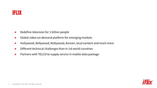 Copyright © 2017 iflix. All rights reserved.3
● Redefine television for 1 billion people
● Global video-on-demand platform for emerging markets
● Hollywood, Bollywood, Nollywood, Korean, local content and much more
● Different technical challenges than in 1st world countries
● Partners with TELCO to supply service in mobile data package
IFLIX
 
