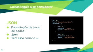 Coisas legais a se considerar
13
JSON
◆ Formatação de troca
de dados
◆ .json
◆ Tem essa carinha →
{
"id": 01,
"nome": "Fulaninha da Silva",
"telefones": [
{
"id": 01,
"contexto": "Casa",
"valor": "+551131133113"
},
{
"id": 02,
"contexto": "Celular",
"valor": "+5511981172662"
}
]
}
 