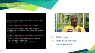 45
Mas cuidado...
#Esse é outro cenário de exemplo, mas zoado.
@Tag_login_usuarios
Feature: Login de Usuários no sistema
Esse cenário de teste tem como objetivo
realizar as validações para Login de Usuários
no sistema.
Scenario: Exibição de mensagem de sucesso ao
criar um novo usuário
Given Eu queira me cadastrar no sistema
When Eu faço o cadastro
Then Eu vejo a mensagem de sucesso
◆ Muito vago
◆ Inútil para servir de
documentação
 