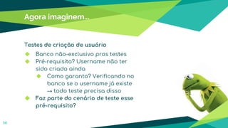 Testes de criação de usuário
◆ Banco não-exclusivo pros testes
◆ Pré-requisito? Username não ter
sido criado ainda
◆ Como garanto? Verificando no
banco se o username já existe
→ todo teste precisa disso
◆ Faz parte do cenário de teste esse
pré-requisito?
Agora imaginem...
56
 