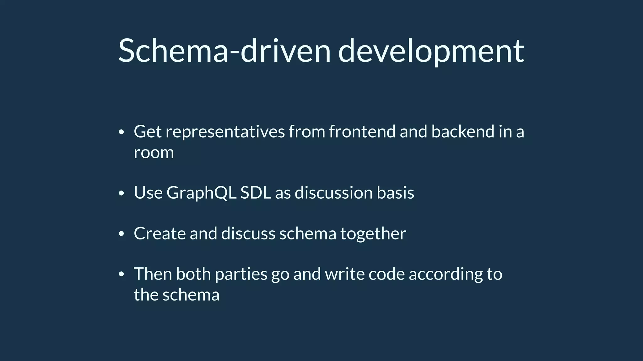 Schema-driven development
• Get representatives from frontend and backend in a
room
• Use GraphQL SDL as discussion basis
• Create and discuss schema together
• Then both parties go and write code according to
the schema
 