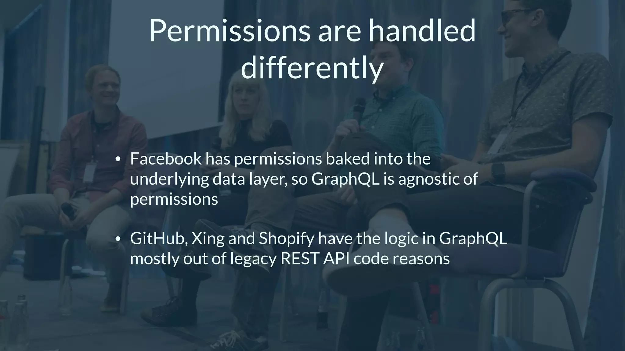 Permissions are handled
differently
• Facebook has permissions baked into the
underlying data layer, so GraphQL is agnostic of
permissions
• GitHub, Xing and Shopify have the logic in GraphQL
mostly out of legacy REST API code reasons
 